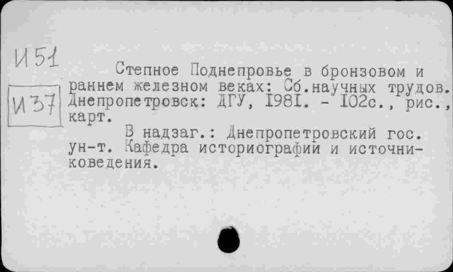 ﻿U 5-і.
И57
Степное Поднепровье в бронзовом и раннем железном веках: Сб.научных трудов. Днепропетровск: ЛГУ, 1981. - 1О2с., рис., карт.
В надзаг.: Днепропетровский гос. ун-т. Кафедра историографии и источниковедения.